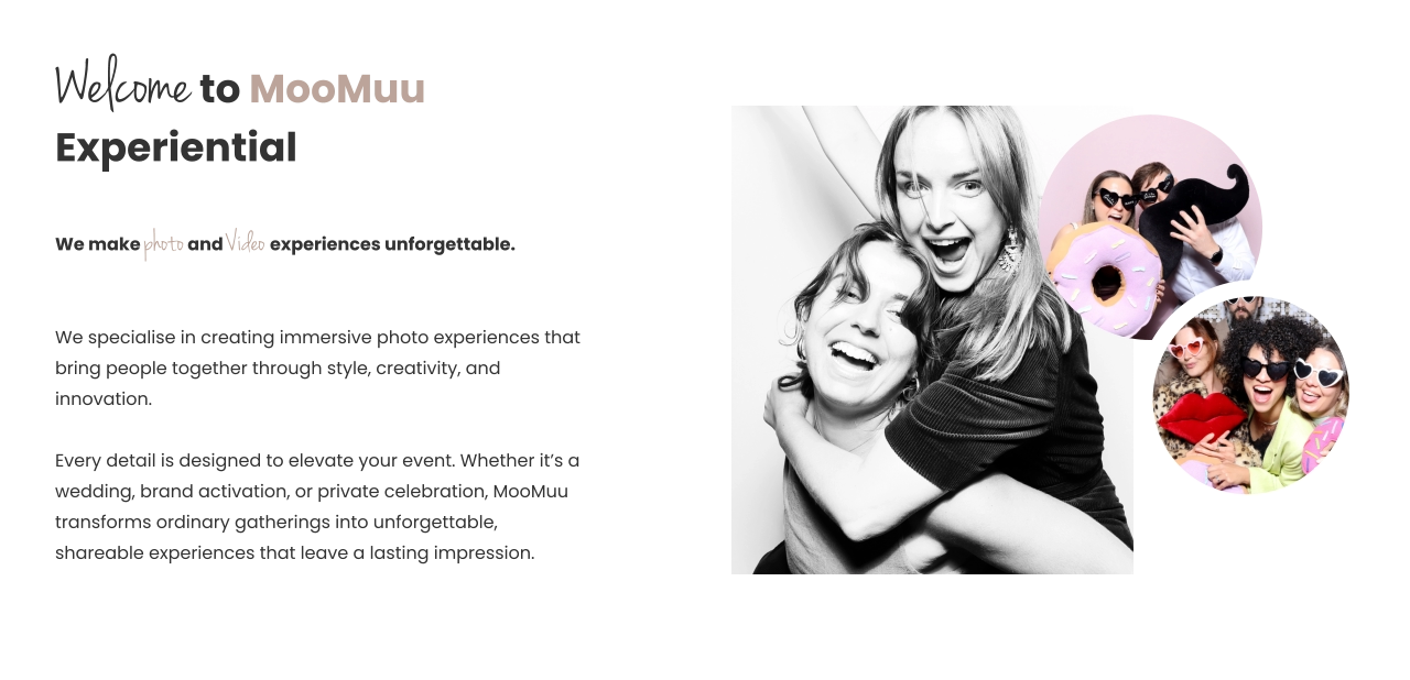 Welcome to MooMuu Experiential   We make photo and Video experiences unforgettable.    We specialise in creating immersive photo experiences that bring people together through style, creativity, and innovation.   Every detail is designed to elevate your event. Whether it’s a wedding, brand activation, or private celebration, MooMuu transforms ordinary gatherings into unforgettable, shareable experiences that leave a lasting impression.